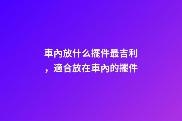 車內放什么擺件最吉利，適合放在車內的擺件